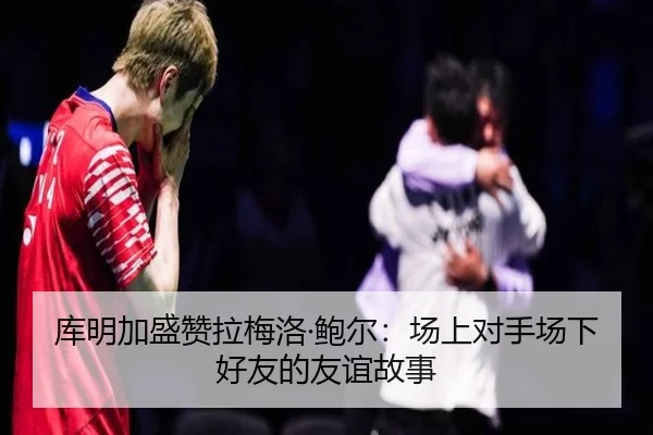 库明加盛赞拉梅洛·鲍尔:场上对手场下好友的友谊故事